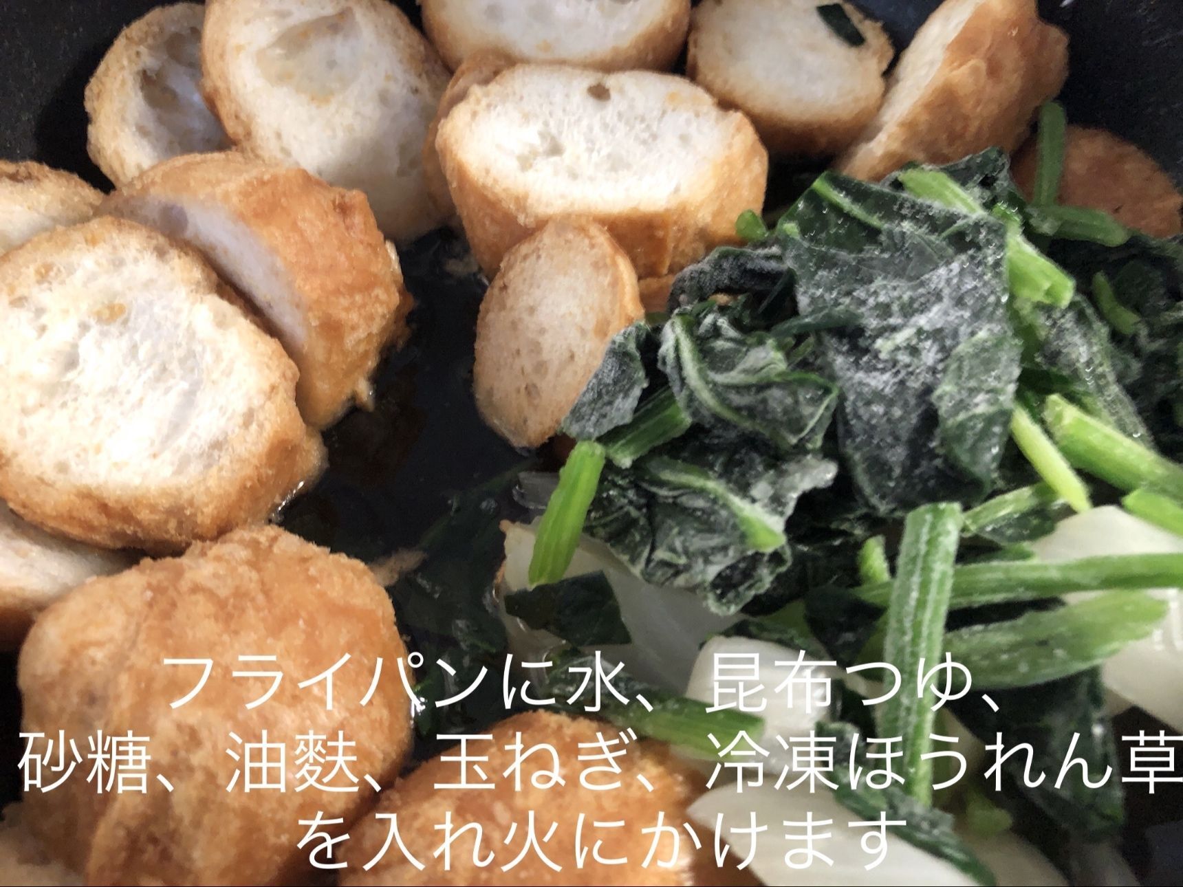 フライパンに水、昆布つゆ、砂糖、油麩、玉ねぎ、冷凍ほうれん草を入れ火にかけます