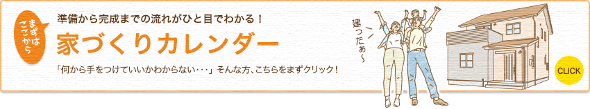 準備から完成までの流れがひと目でわかる! 家づくりカレンダー 「何から手をつけていいかわからない・・・」 そんな方、こちらをまずクリック! まずはここから CLICK