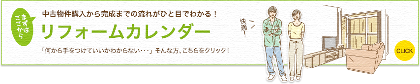 まずは ここから 中古物件購入から完成までの流れがひと目でわかる! リフォームカレンダー 「何から手をつけていいかわからない・・・」 そんな方、こちらをクリック! 快適! CLICK