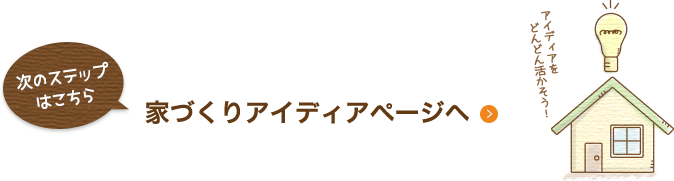 次のステップはこちら 家づくりアイディアページへ アイデアを どんどん活かそう!